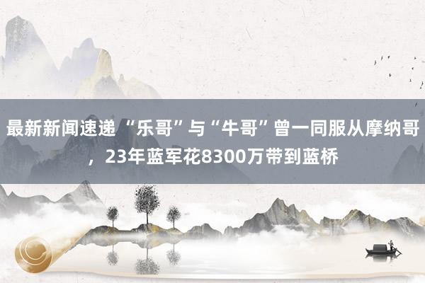 最新新闻速递 “乐哥”与“牛哥”曾一同服从摩纳哥，23年蓝军花8300万带到蓝桥