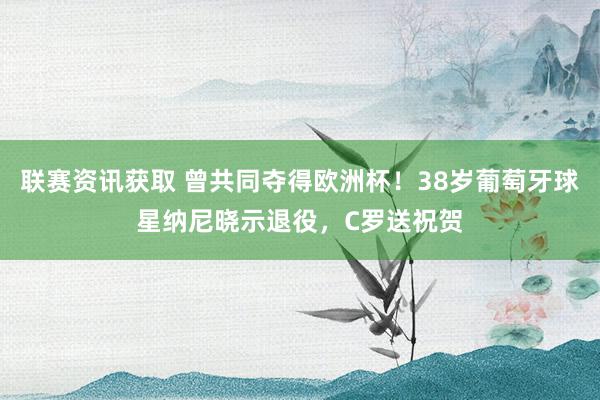 联赛资讯获取 曾共同夺得欧洲杯！38岁葡萄牙球星纳尼晓示退役，C罗送祝贺