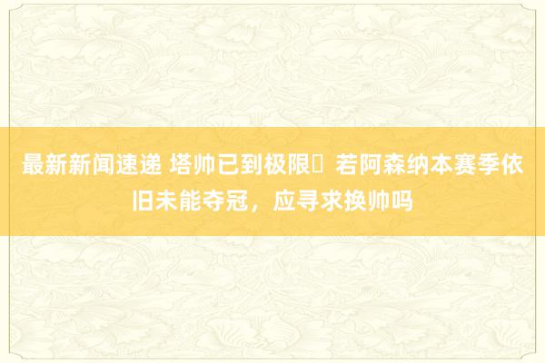 最新新闻速递 塔帅已到极限❓若阿森纳本赛季依旧未能夺冠，应寻求换帅吗