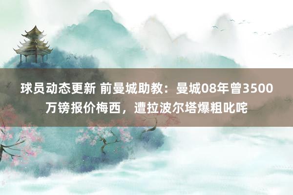 球员动态更新 前曼城助教：曼城08年曾3500万镑报价梅西，遭拉波尔塔爆粗叱咤