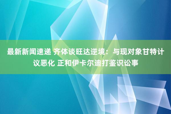 最新新闻速递 齐体谈旺达逆境：与现对象甘特计议恶化 正和伊卡尔迪打鉴识讼事