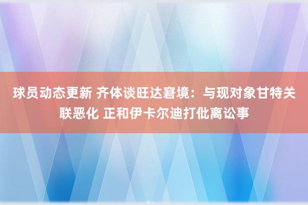 球员动态更新 齐体谈旺达窘境：与现对象甘特关联恶化 正和伊卡尔迪打仳离讼事