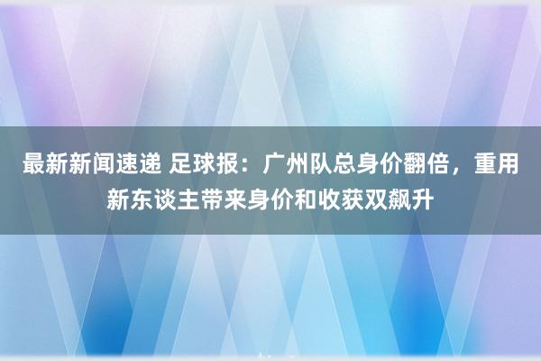 最新新闻速递 足球报：广州队总身价翻倍，重用新东谈主带来身价和收获双飙升