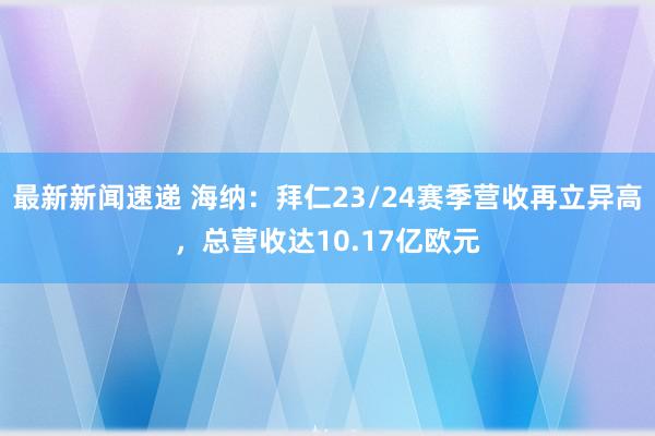 最新新闻速递 海纳：拜仁23/24赛季营收再立异高，总营收达10.17亿欧元