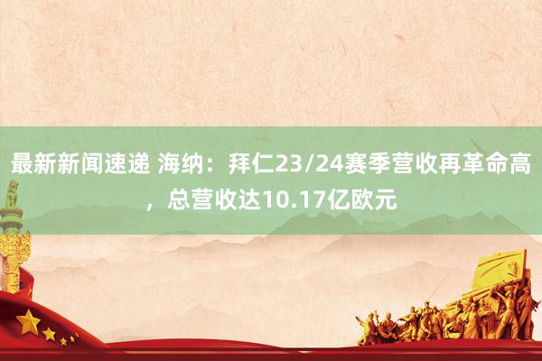 最新新闻速递 海纳：拜仁23/24赛季营收再革命高，总营收达10.17亿欧元