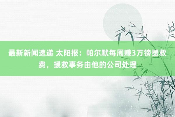 最新新闻速递 太阳报：帕尔默每周赚3万镑援救费，援救事务由他的公司处理