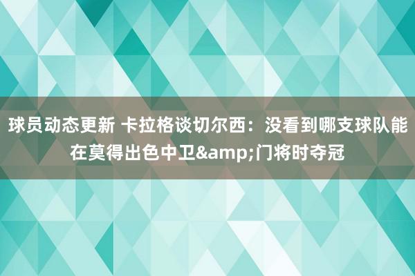 球员动态更新 卡拉格谈切尔西：没看到哪支球队能在莫得出色中卫&门将时夺冠