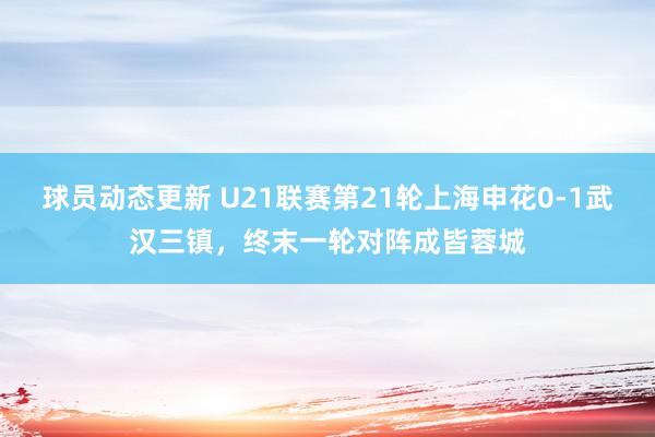 球员动态更新 U21联赛第21轮上海申花0-1武汉三镇，终末一轮对阵成皆蓉城