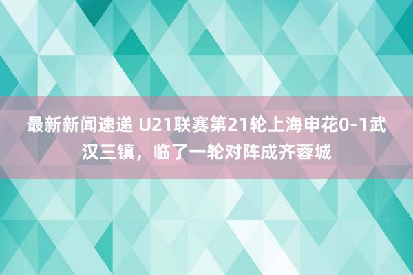 最新新闻速递 U21联赛第21轮上海申花0-1武汉三镇，临了一轮对阵成齐蓉城