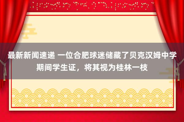 最新新闻速递 一位合肥球迷储藏了贝克汉姆中学期间学生证，将其视为桂林一枝