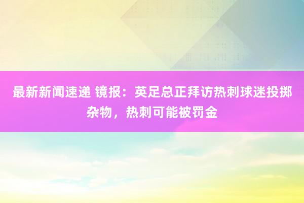 最新新闻速递 镜报：英足总正拜访热刺球迷投掷杂物，热刺可能被罚金