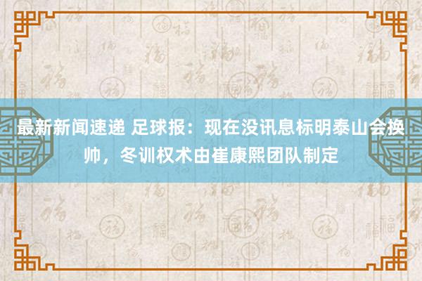 最新新闻速递 足球报：现在没讯息标明泰山会换帅，冬训权术由崔康熙团队制定