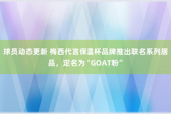 球员动态更新 梅西代言保温杯品牌推出联名系列居品，定名为“GOAT粉”