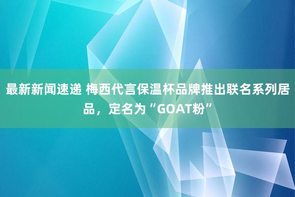 最新新闻速递 梅西代言保温杯品牌推出联名系列居品，定名为“GOAT粉”