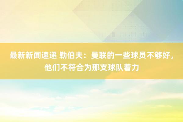 最新新闻速递 勒伯夫：曼联的一些球员不够好，他们不符合为那支球队着力