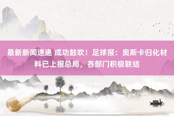 最新新闻速递 成功鼓吹！足球报：奥斯卡归化材料已上报总局，各部门积极联结