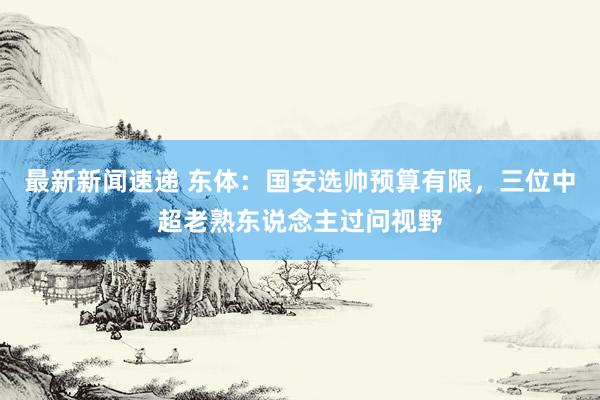 最新新闻速递 东体：国安选帅预算有限，三位中超老熟东说念主过问视野