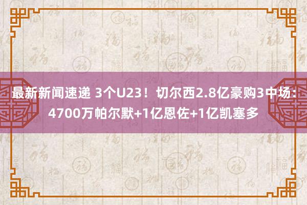 最新新闻速递 3个U23！切尔西2.8亿豪购3中场：4700万帕尔默+1亿恩佐+1亿凯塞多