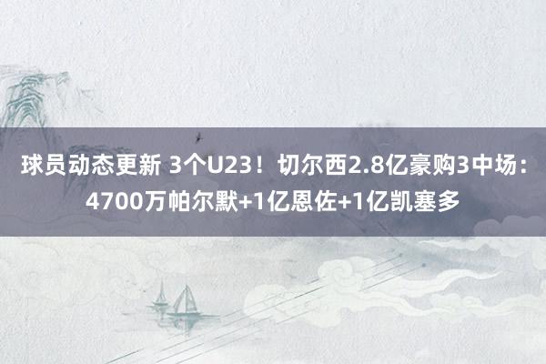 球员动态更新 3个U23！切尔西2.8亿豪购3中场：4700万帕尔默+1亿恩佐+1亿凯塞多