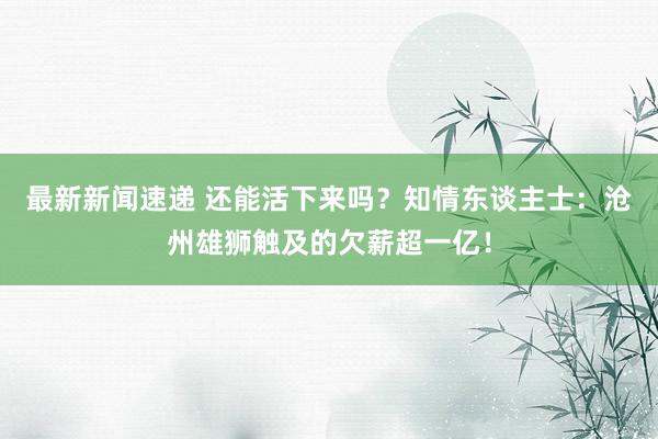 最新新闻速递 还能活下来吗？知情东谈主士：沧州雄狮触及的欠薪超一亿！