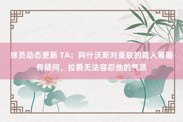 球员动态更新 TA：阿什沃斯对曼联的裁人筹画有疑问，拉爵无法容忍他的气派