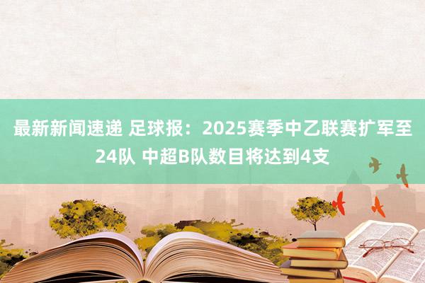 最新新闻速递 足球报：2025赛季中乙联赛扩军至24队 中超B队数目将达到4支