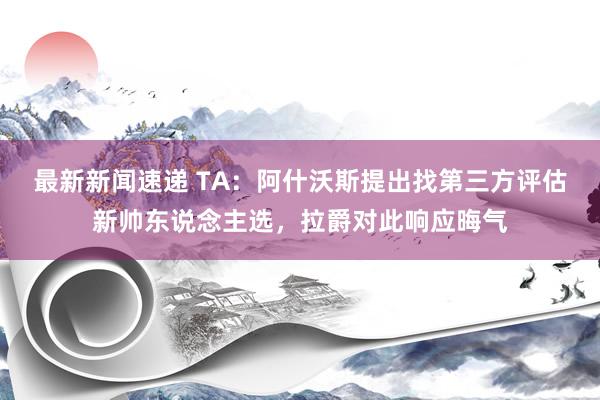 最新新闻速递 TA：阿什沃斯提出找第三方评估新帅东说念主选，拉爵对此响应晦气