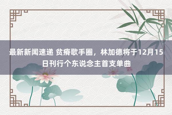 最新新闻速递 贫瘠歌手圈，林加德将于12月15日刊行个东说念主首支单曲