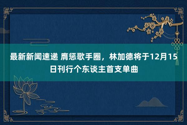 最新新闻速递 膺惩歌手圈，林加德将于12月15日刊行个东谈主首支单曲