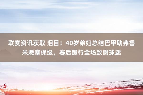 联赛资讯获取 泪目！40岁弟妇总结巴甲助弗鲁米嫩塞保级，赛后跪行全场致谢球迷