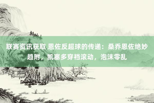 联赛资讯获取 恩佐反超球的传递：桑乔恩佐绝妙趋附，凯塞多穿裆滚动，泡沫零乱