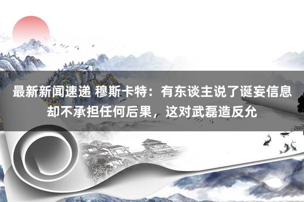 最新新闻速递 穆斯卡特：有东谈主说了诞妄信息却不承担任何后果，这对武磊造反允