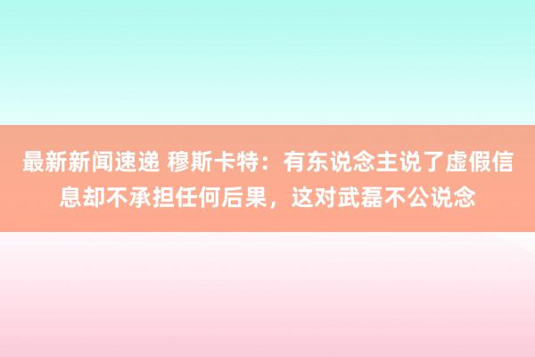 最新新闻速递 穆斯卡特：有东说念主说了虚假信息却不承担任何后果，这对武磊不公说念