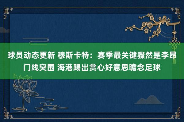 球员动态更新 穆斯卡特：赛季最关键骤然是李昂门线突围 海港踢出赏心好意思瞻念足球