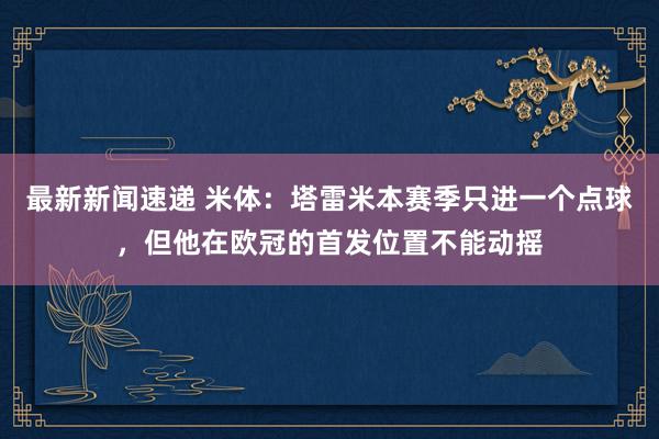 最新新闻速递 米体：塔雷米本赛季只进一个点球，但他在欧冠的首发位置不能动摇