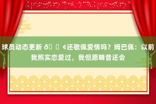 球员动态更新 🐢还敬佩爱情吗？姆巴佩：以前我照实恋爱过，我但愿畴昔还会