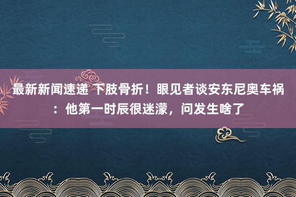 最新新闻速递 下肢骨折！眼见者谈安东尼奥车祸：他第一时辰很迷濛，问发生啥了