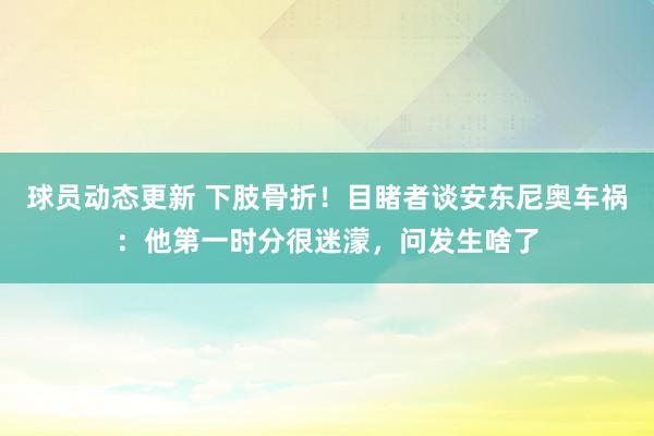 球员动态更新 下肢骨折！目睹者谈安东尼奥车祸：他第一时分很迷濛，问发生啥了