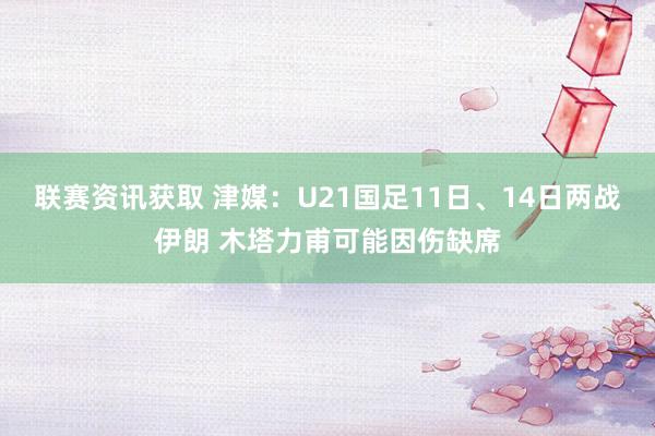 联赛资讯获取 津媒：U21国足11日、14日两战伊朗 木塔力甫可能因伤缺席