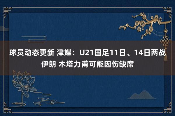 球员动态更新 津媒：U21国足11日、14日两战伊朗 木塔力甫可能因伤缺席