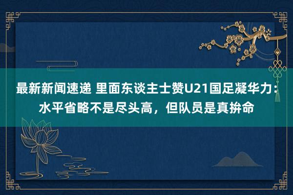 最新新闻速递 里面东谈主士赞U21国足凝华力：水平省略不是尽头高，但队员是真拚命