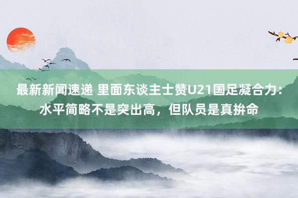 最新新闻速递 里面东谈主士赞U21国足凝合力：水平简略不是突出高，但队员是真拚命