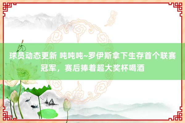 球员动态更新 吨吨吨~罗伊斯拿下生存首个联赛冠军，赛后捧着超大奖杯喝酒