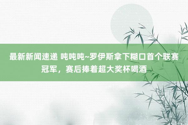 最新新闻速递 吨吨吨~罗伊斯拿下糊口首个联赛冠军，赛后捧着超大奖杯喝酒