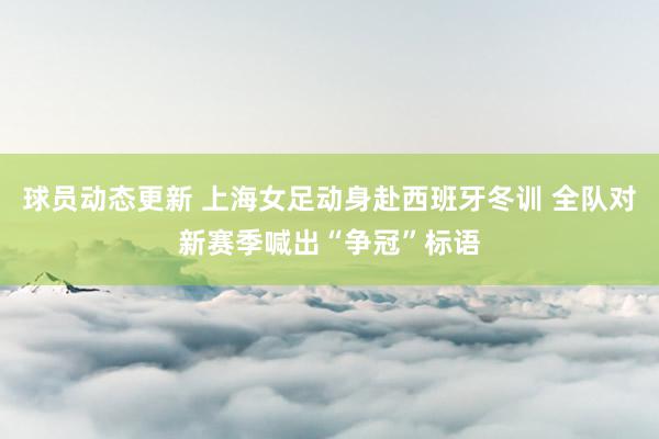 球员动态更新 上海女足动身赴西班牙冬训 全队对新赛季喊出“争冠”标语