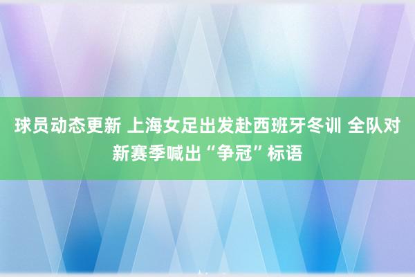 球员动态更新 上海女足出发赴西班牙冬训 全队对新赛季喊出“争冠”标语