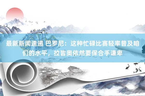 最新新闻速递 巴罗尼：这种忙碌比赛轻率普及咱们的水平，拉皆奥依然要保合手谦卑