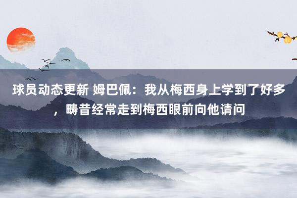 球员动态更新 姆巴佩：我从梅西身上学到了好多，畴昔经常走到梅西眼前向他请问