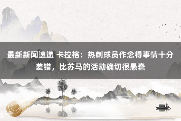 最新新闻速递 卡拉格：热刺球员作念得事情十分差错，比苏马的活动确切很愚蠢