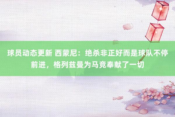 球员动态更新 西蒙尼：绝杀非正好而是球队不停前进，格列兹曼为马竞奉献了一切